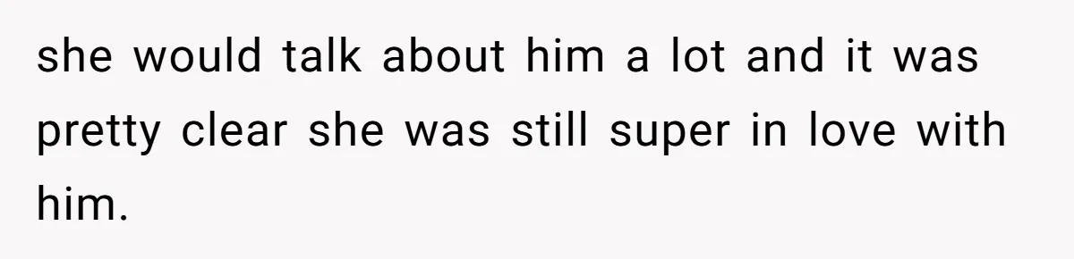 she would talk about him a lot and it was pretty clear she was still super in love with him.