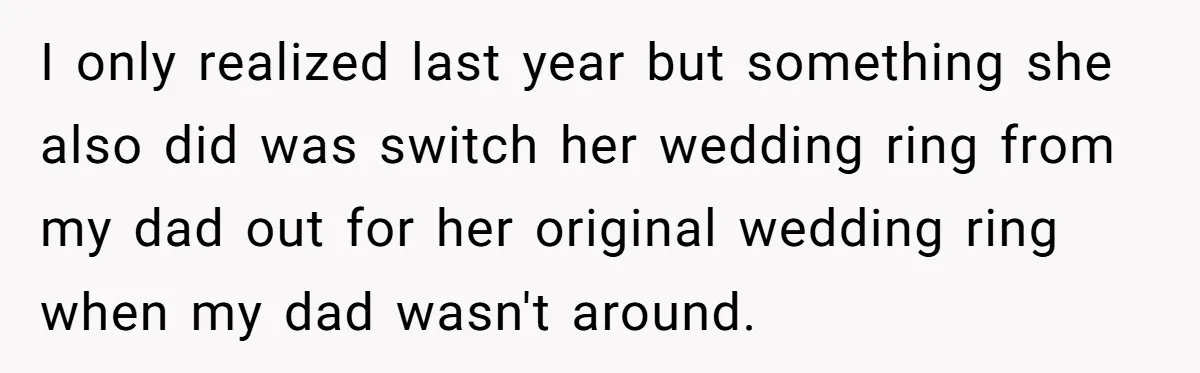 I only realized last year but something she also did was switch her wedding ring from my dad out for her original wedding ring when my dad wasn't around.