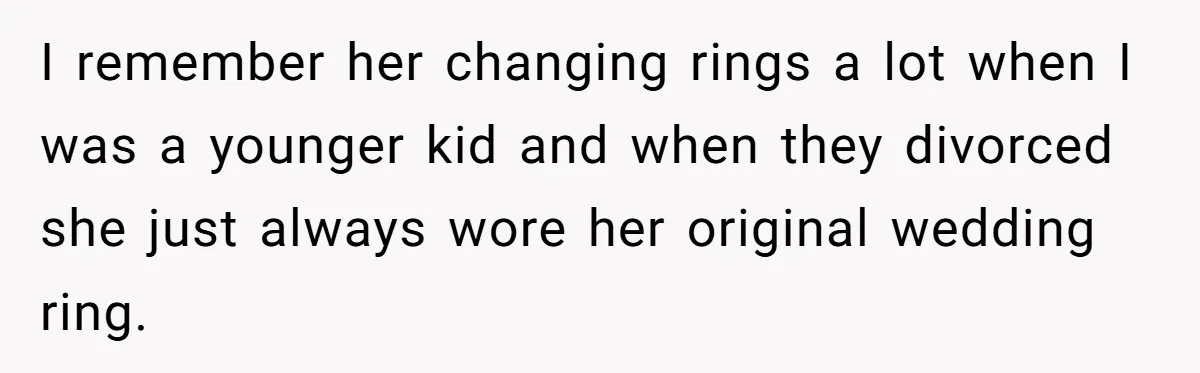 I remember her changing rings a lot when I was a younger kid and when they divorced she just always wore her original wedding ring.