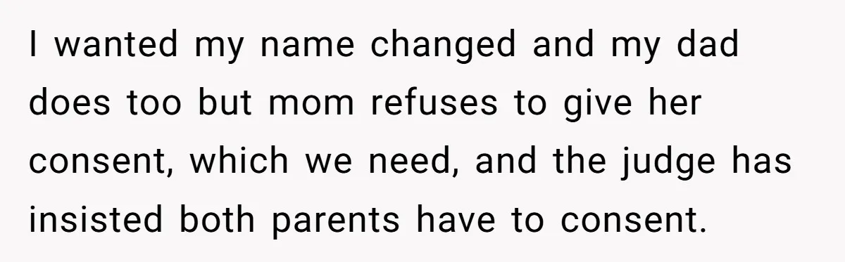 I wanted my name changed and my dad does too but mom refuses to give her consent, which we need, and the judge has insisted both parents have to consent.