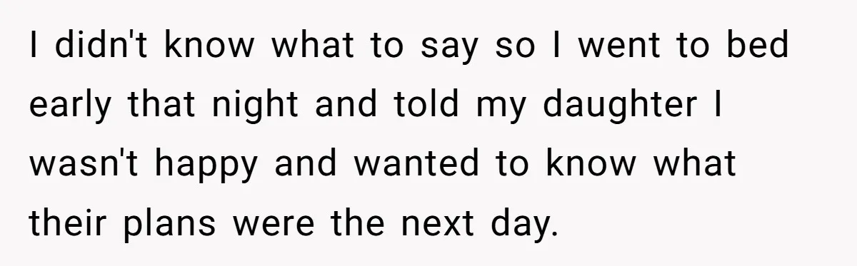 I didn't know what to say so I went to bed early that night and told my daughter I wasn't happy and wanted to know what their plans were the...