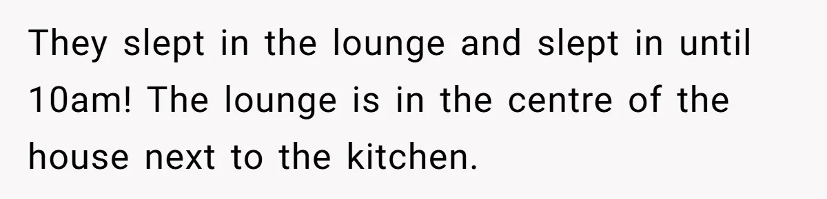They slept in the lounge and slept in until 10am! The lounge is in the centre of the house next to the kitchen.