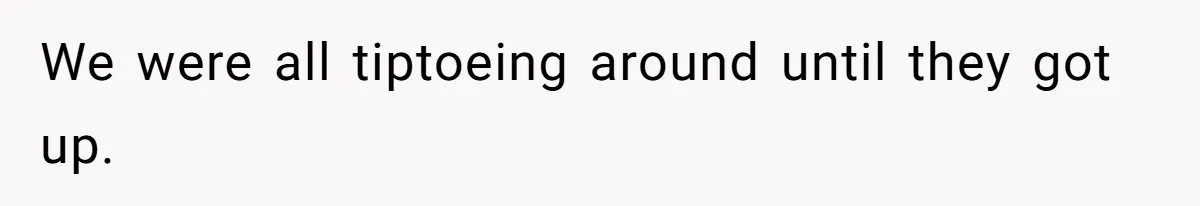 We were all tiptoeing around until they got up.