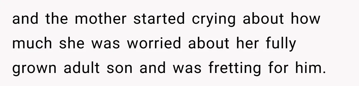and the mother started crying about how much she was worried about her fully grown adult son and was fretting for him.