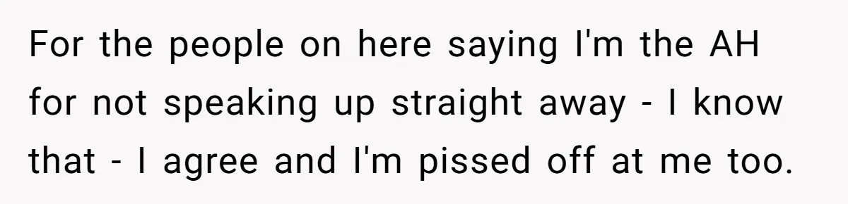 For the people on here saying I'm the AH for not speaking up straight away - I know that - I agree and I'm pissed off at me too.