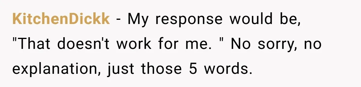 KitchenDickk − My response would be, "That doesn't work for me. " No sorry, no explanation, just those 5 words.