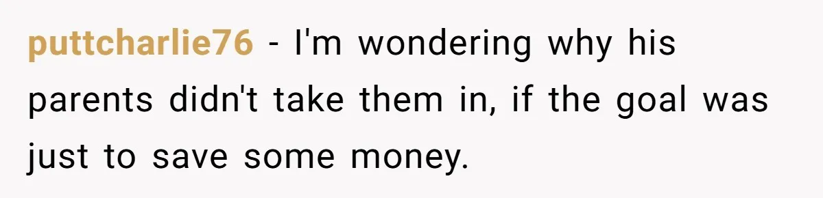 puttcharlie76 − I'm wondering why his parents didn't take them in, if the goal was just to save some money.