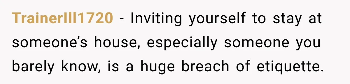 TrainerIll1720 − Inviting yourself to stay at someone’s house, especially someone you barely know, is a huge breach of etiquette.