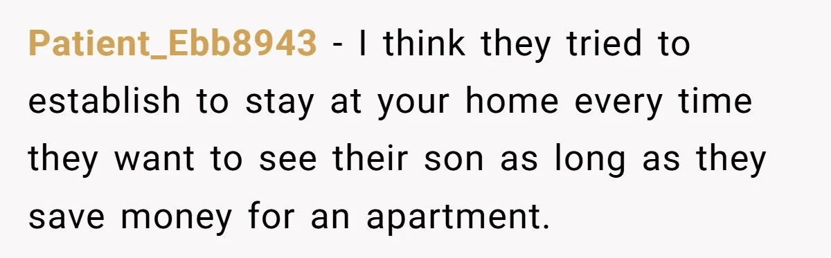 Patient_Ebb8943 − I think they tried to establish to stay at your home every time they want to see their son as long as they save money for an apartment.