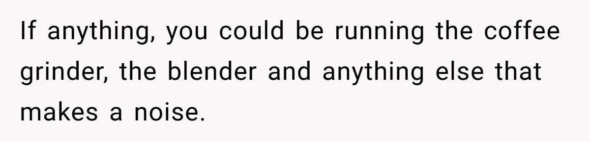 If anything, you could be running the coffee grinder, the blender and anything else that makes a noise.