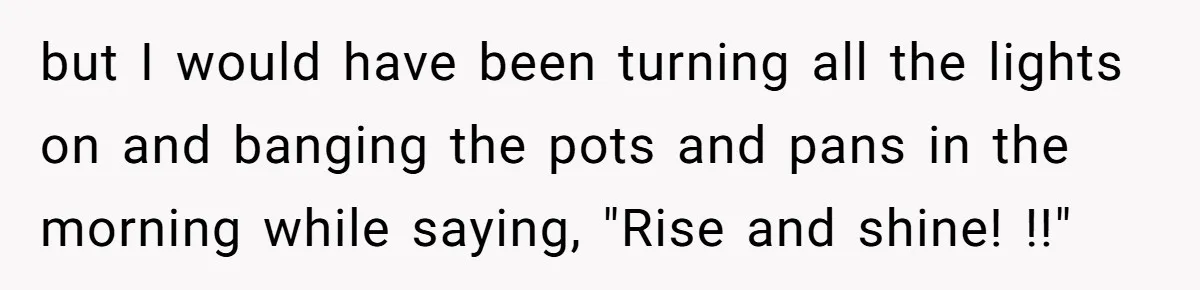 but I would have been turning all the lights on and banging the pots and pans in the morning while saying, "Rise and shine! !!"