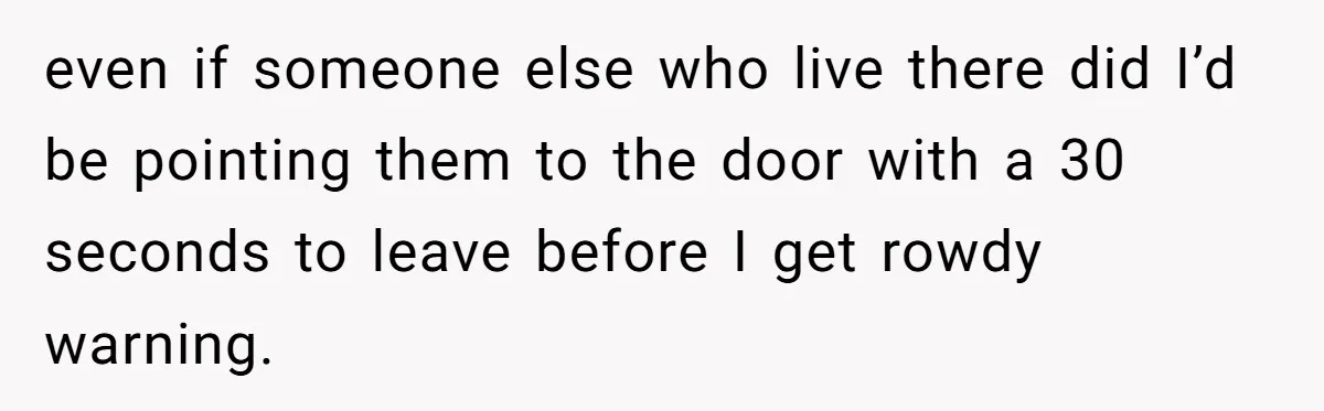 even if someone else who live there did I’d be pointing them to the door with a 30 seconds to leave before I get rowdy warning.