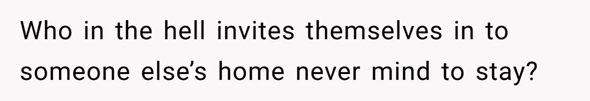 Who in the hell invites themselves in to someone else’s home never mind to stay?