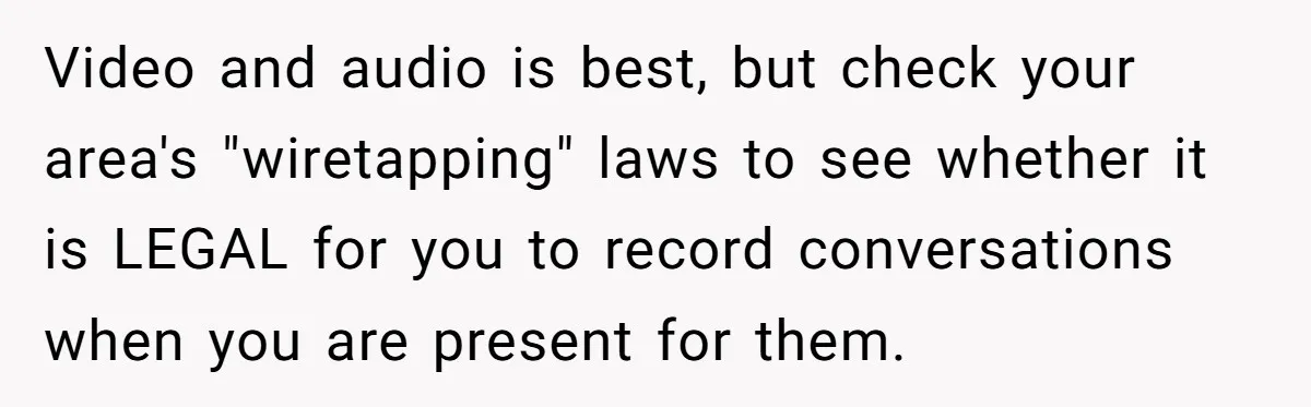 Video and audio is best, but check your area's "wiretapping" laws to see whether it is LEGAL for you to record conversations when you are present for them.