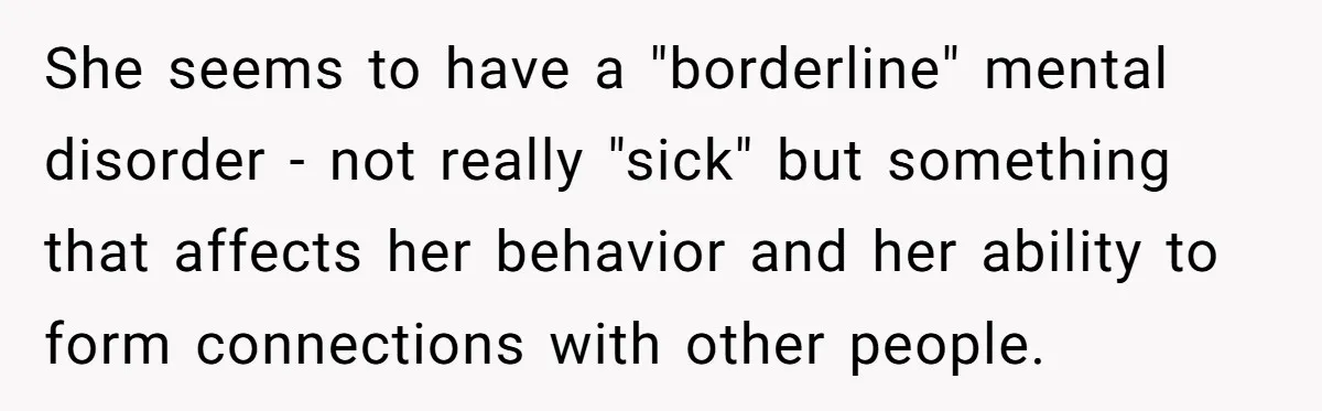 She seems to have a "borderline" mental disorder - not really "sick" but something that affects her behavior and her ability to form connections with other people.