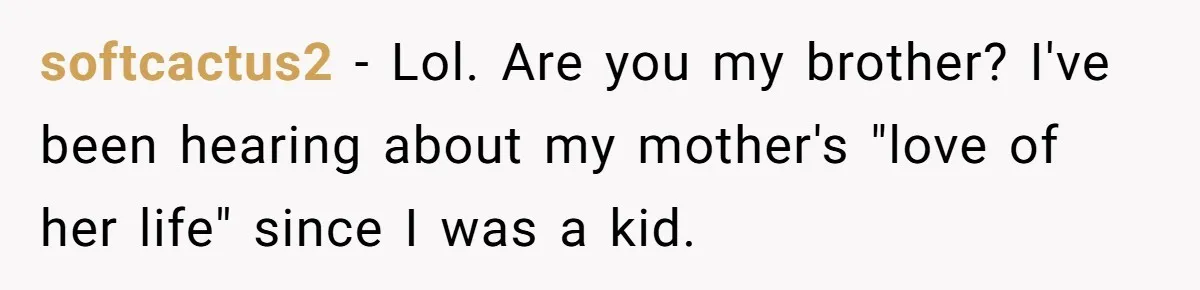 softcactus2 − Lol. Are you my brother? I've been hearing about my mother's "love of her life" since I was a kid.