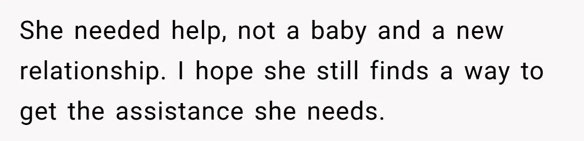 She needed help, not a baby and a new relationship. I hope she still finds a way to get the assistance she needs.