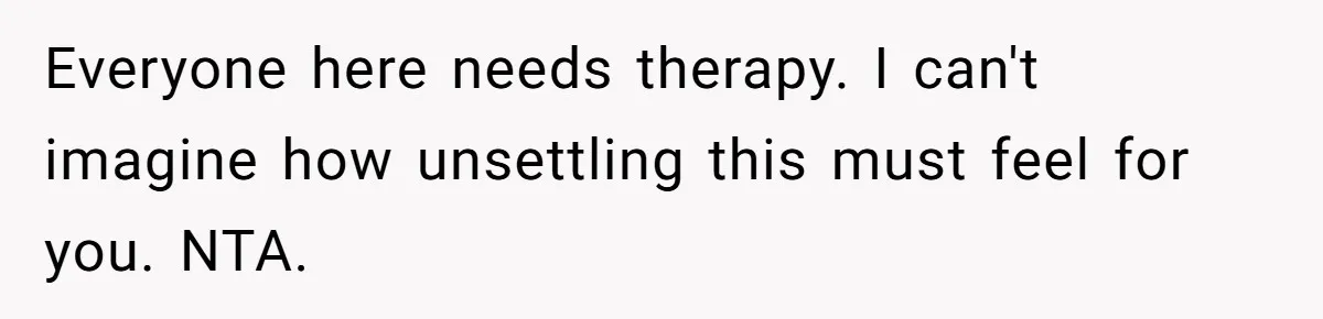 Everyone here needs therapy. I can't imagine how unsettling this must feel for you. NTA.