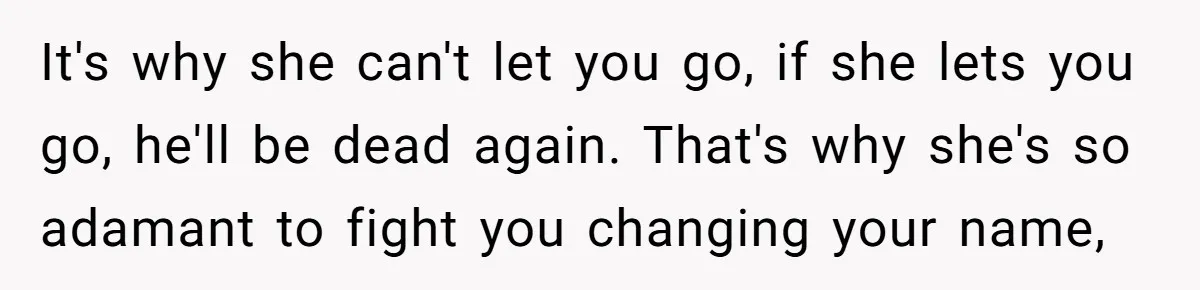 It's why she can't let you go, if she lets you go, he'll be dead again. That's why she's so adamant to fight you changing your name,