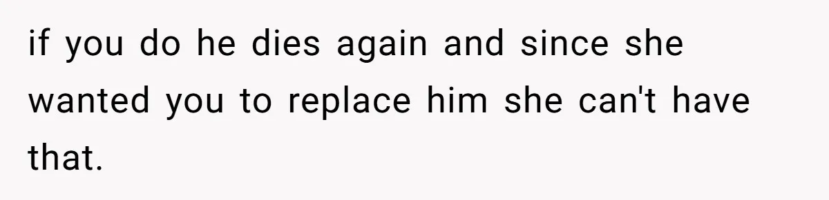 if you do he dies again and since she wanted you to replace him she can't have that.