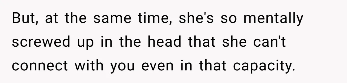 But, at the same time, she's so mentally screwed up in the head that she can't connect with you even in that capacity.