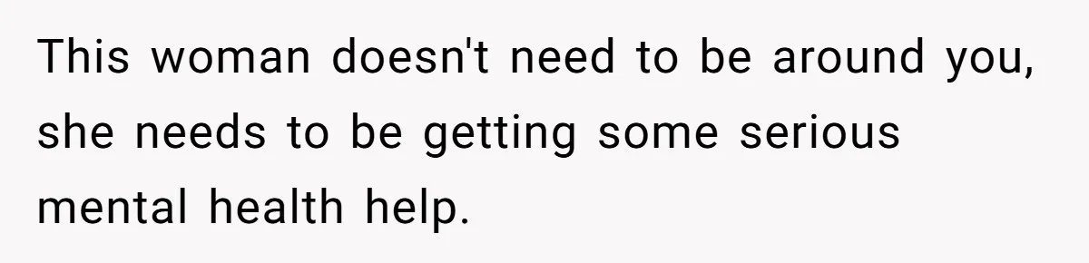 This woman doesn't need to be around you, she needs to be getting some serious mental health help.