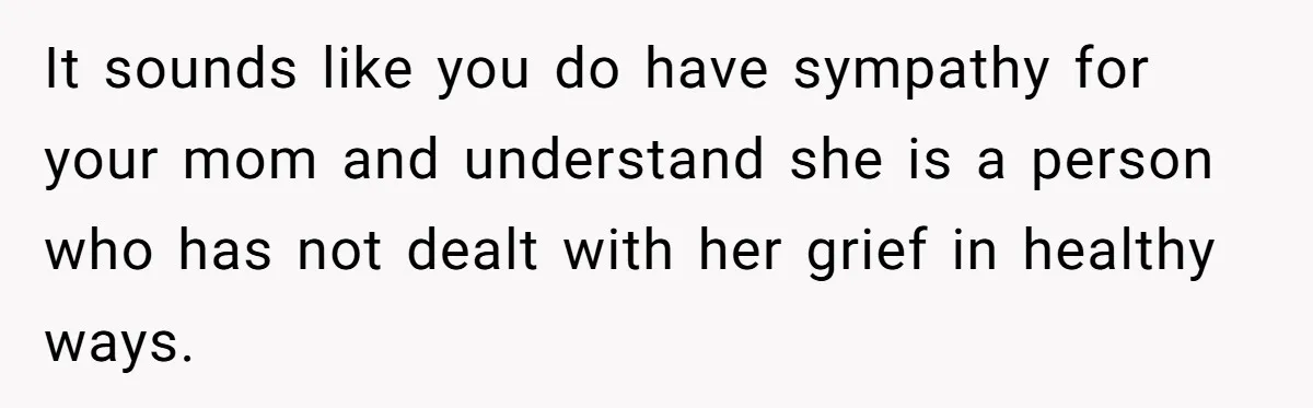 It sounds like you do have sympathy for your mom and understand she is a person who has not dealt with her grief in healthy ways.