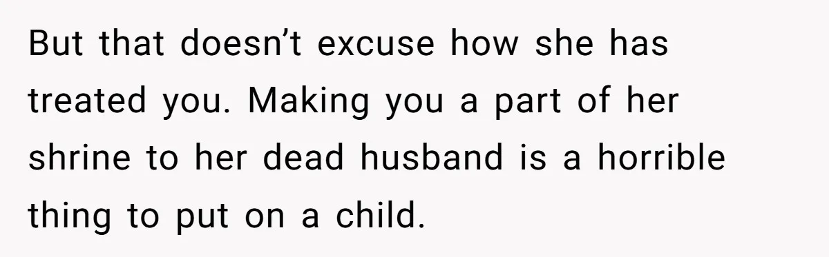 But that doesn’t excuse how she has treated you. Making you a part of her shrine to her dead husband is a horrible thing to put on a child.