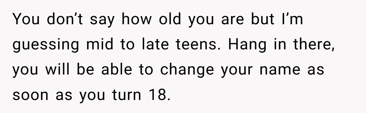 You don’t say how old you are but I’m guessing mid to late teens. Hang in there, you will be able to change your name as soon as you turn...