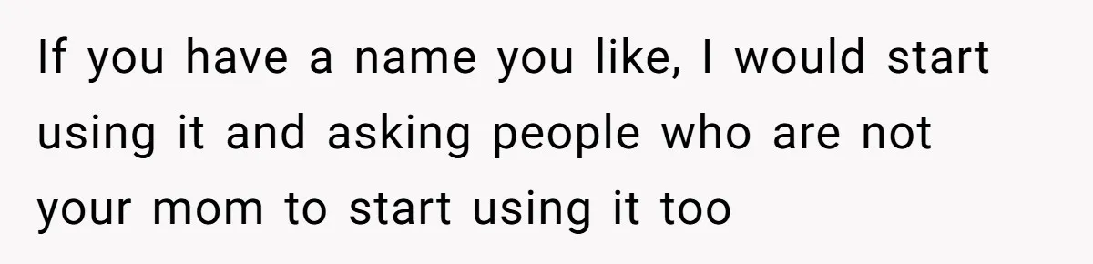 If you have a name you like, I would start using it and asking people who are not your mom to start using it too