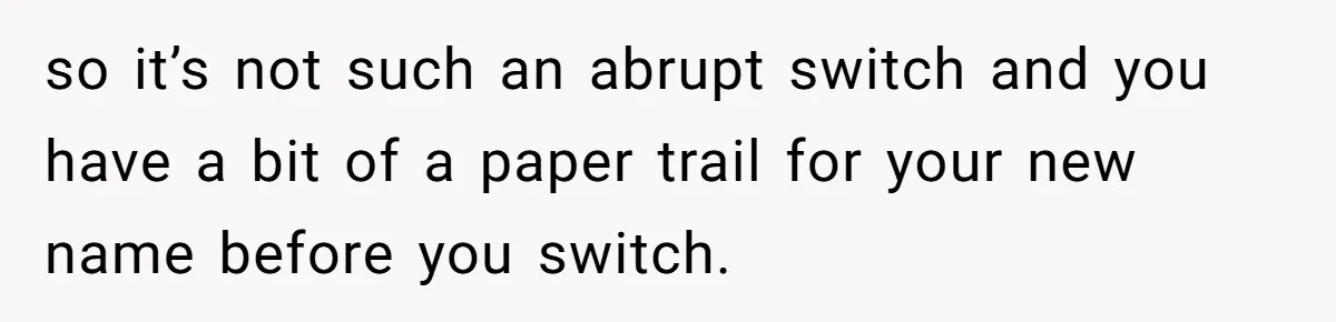 so it’s not such an abrupt switch and you have a bit of a paper trail for your new name before you switch.