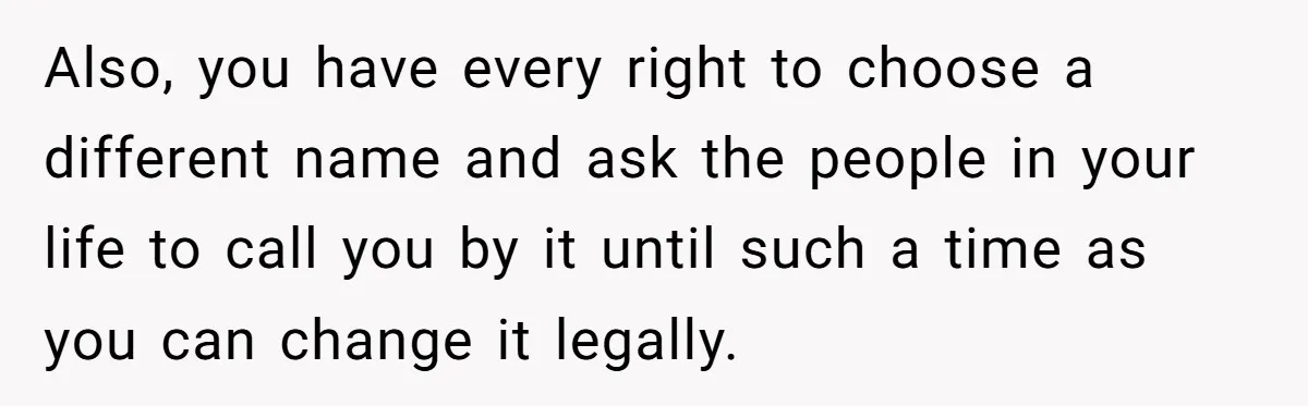 Also, you have every right to choose a different name and ask the people in your life to call you by it until such a time as you can change...