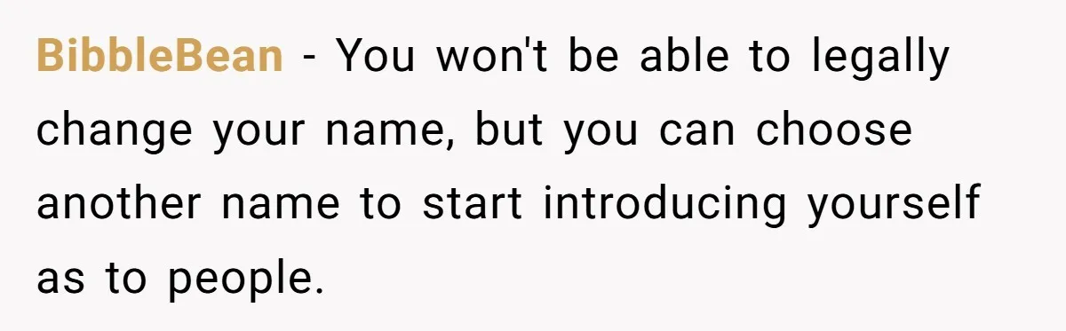 BibbleBean − You won't be able to legally change your name, but you can choose another name to start introducing yourself as to people.