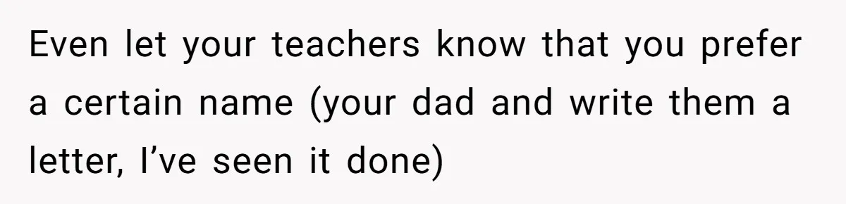 Even let your teachers know that you prefer a certain name (your dad and write them a letter, I’ve seen it done)