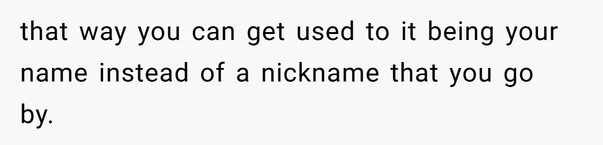 that way you can get used to it being your name instead of a nickname that you go by.