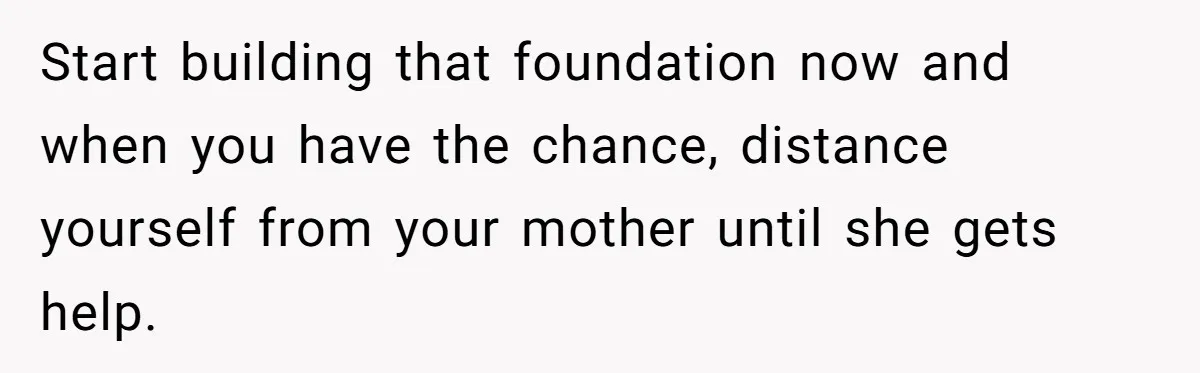 Start building that foundation now and when you have the chance, distance yourself from your mother until she gets help.