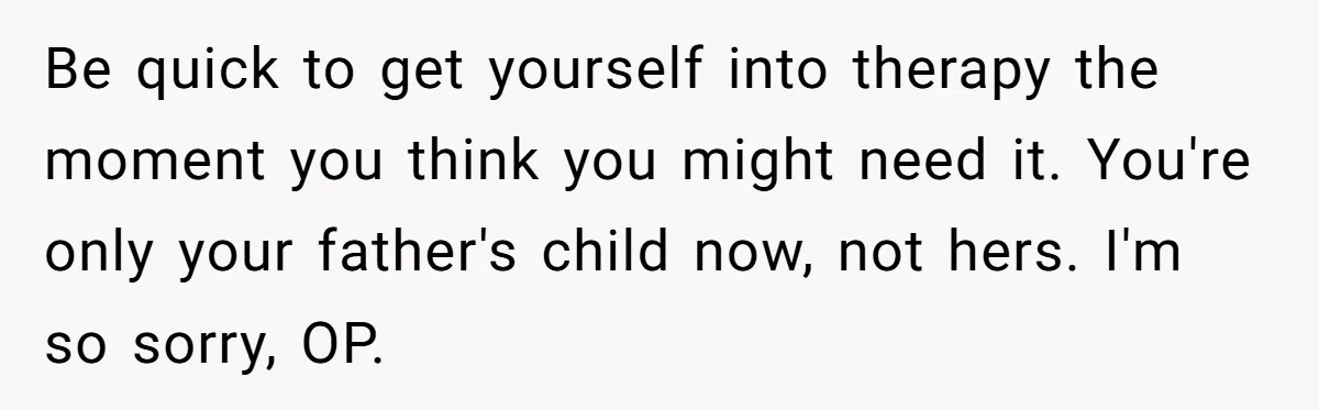 Be quick to get yourself into therapy the moment you think you might need it. You're only your father's child now, not hers. I'm so sorry, OP.