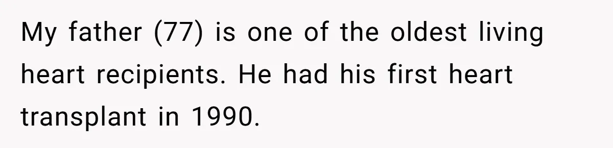 My father (77) is one of the oldest living heart recipients. He had his first heart transplant in 1990.