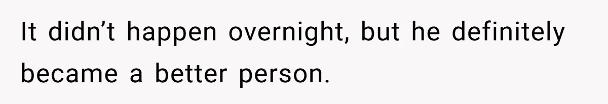 It didn’t happen overnight, but he definitely became a better person.