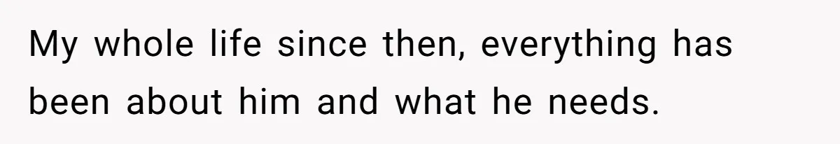 My whole life since then, everything has been about him and what he needs.