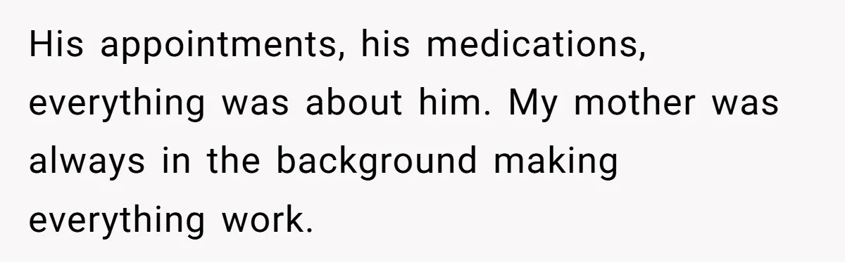 His appointments, his medications, everything was about him. My mother was always in the background making everything work.