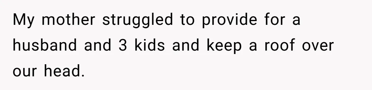 My mother struggled to provide for a husband and 3 kids and keep a roof over our head.