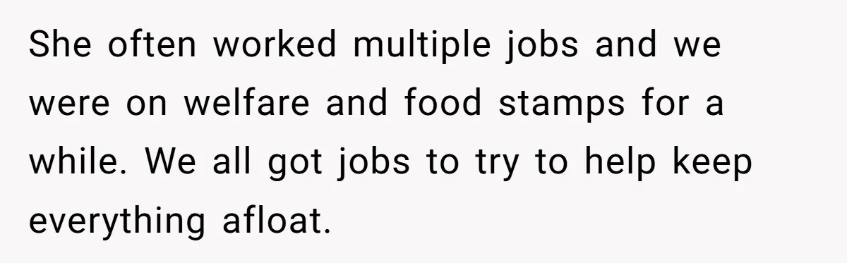 She often worked multiple jobs and we were on welfare and food stamps for a while. We all got jobs to try to help keep everything afloat.
