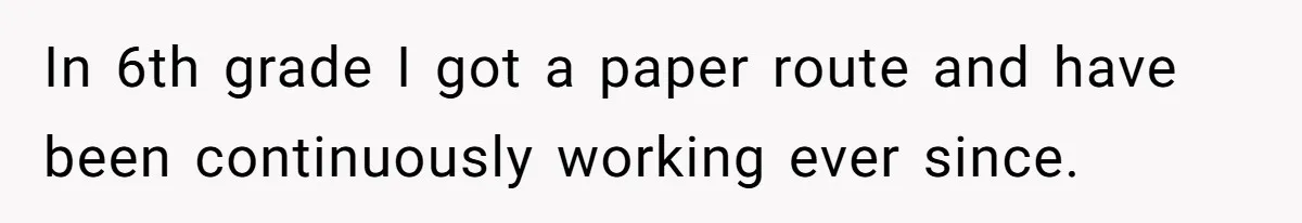 In 6th grade I got a paper route and have been continuously working ever since.
