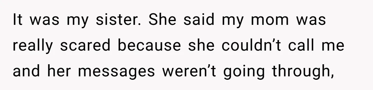 It was my sister. She said my mom was really scared because she couldn’t call me and her messages weren’t going through,