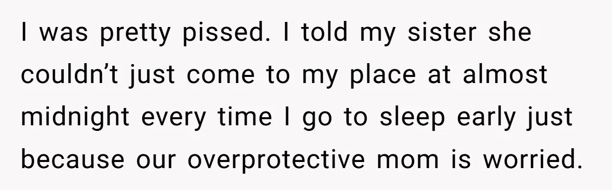 I was pretty pissed. I told my sister she couldn’t just come to my place at almost midnight every time I go to sleep early just because our overprotective mom...