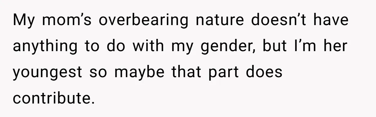 My mom’s overbearing nature doesn’t have anything to do with my gender, but I’m her youngest so maybe that part does contribute.