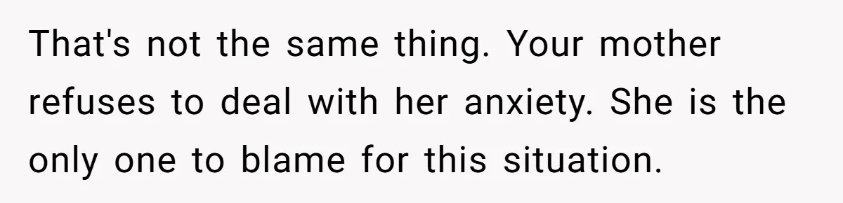 That's not the same thing. Your mother refuses to deal with her anxiety. She is the only one to blame for this situation.