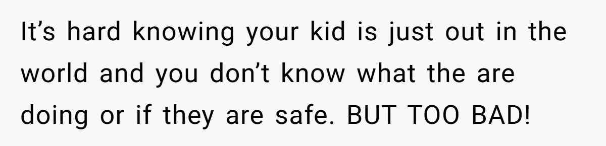 It’s hard knowing your kid is just out in the world and you don’t know what the are doing or if they are safe. BUT TOO BAD!