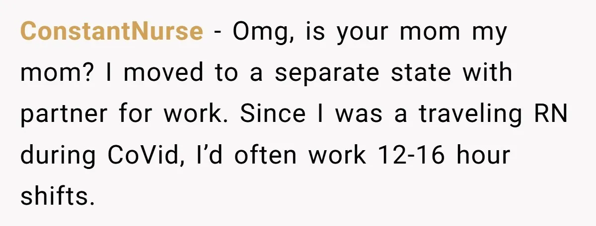 ConstantNurse − Omg, is your mom my mom? I moved to a separate state with partner for work. Since I was a traveling RN during CoVid, I’d often work 12-16...